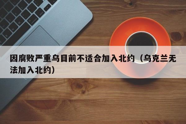 因腐败严重乌目前不适合加入北约（乌克兰无法加入北约）