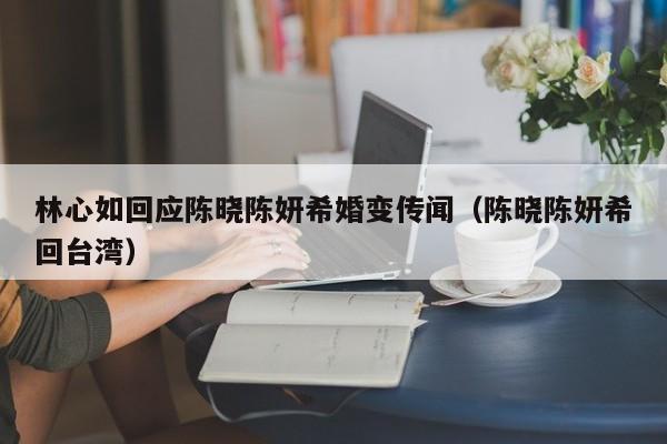 林心如回应陈晓陈妍希婚变传闻（陈晓陈妍希回台湾）