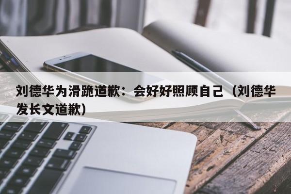 刘德华为滑跪道歉：会好好照顾自己（刘德华发长文道歉）