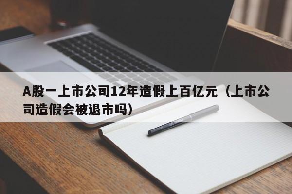 A股一上市公司12年造假上百亿元（上市公司造假会被退市吗）