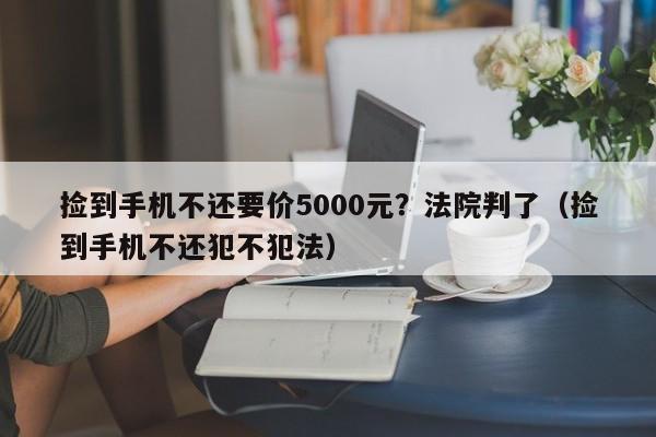 捡到手机不还要价5000元？法院判了（捡到手机不还犯不犯法）