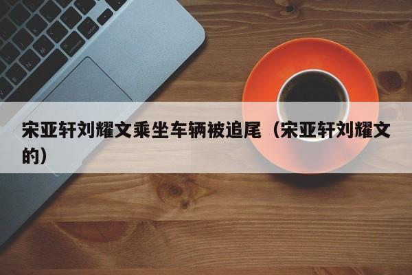 宋亚轩刘耀文乘坐车辆被追尾（宋亚轩刘耀文的）