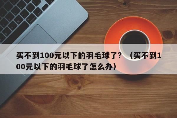 买不到100元以下的羽毛球了？（买不到100元以下的羽毛球了怎么办）