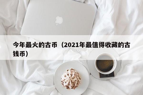 今年最火的古币（2021年最值得收藏的古钱币）