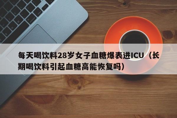 每天喝饮料28岁女子血糖爆表进ICU（长期喝饮料引起血糖高能恢复吗）