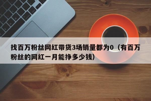 找百万粉丝网红带货3场销量都为0（有百万粉丝的网红一月能挣多少钱）