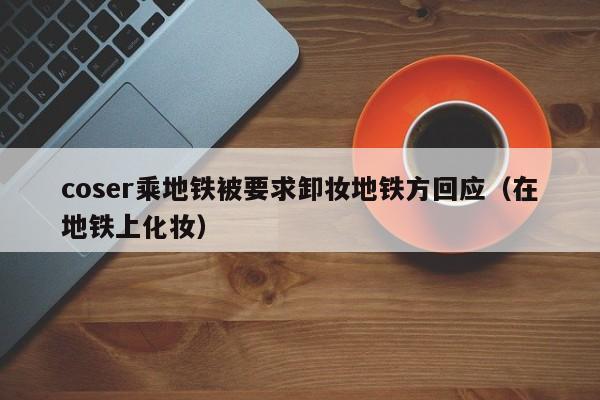 coser乘地铁被要求卸妆地铁方回应（在地铁上化妆）