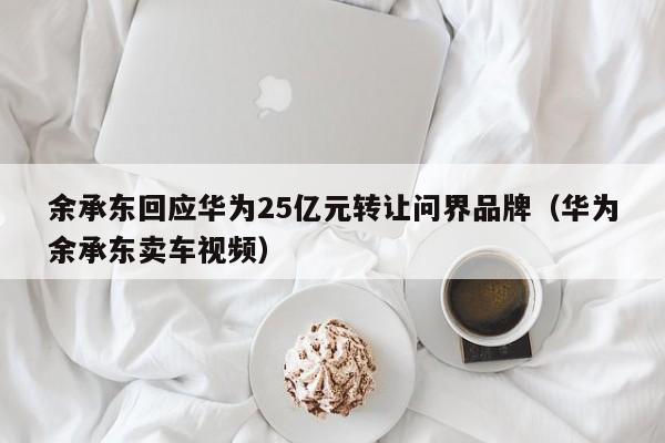 余承东回应华为25亿元转让问界品牌（华为余承东卖车视频）