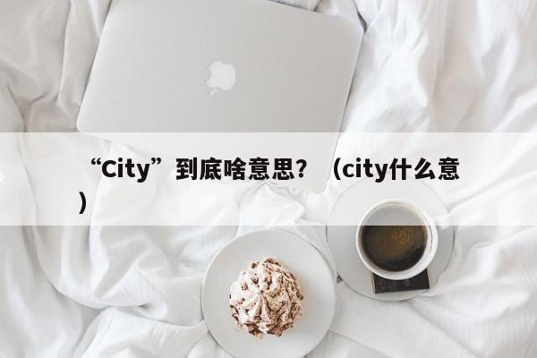 “City”到底啥意思？（city什么意）