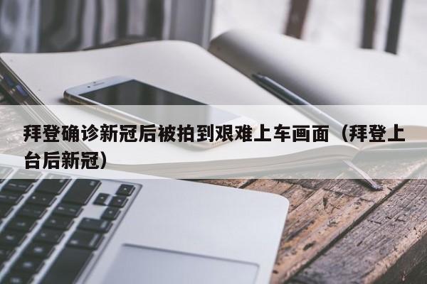 拜登确诊新冠后被拍到艰难上车画面（拜登上台后新冠）