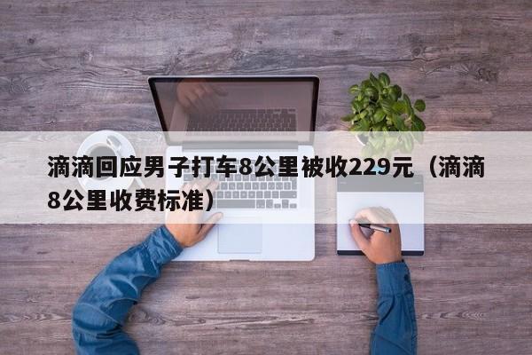 滴滴回应男子打车8公里被收229元（滴滴8公里收费标准）