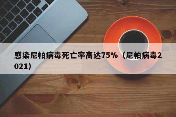 感染尼帕病毒死亡率高达75%（尼帕病毒2021）