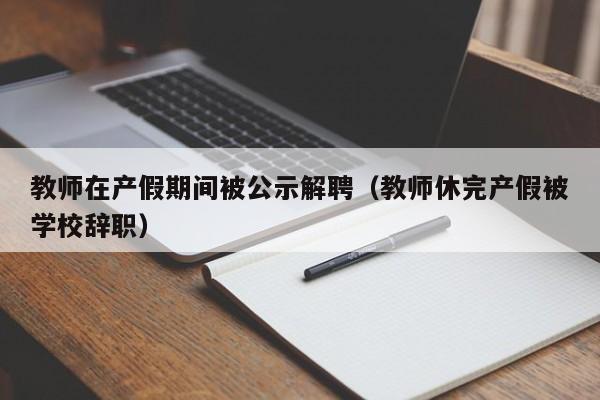 教师在产假期间被公示解聘（教师休完产假被学校辞职）