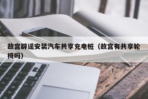 故宫辟谣安装汽车共享充电桩（故宫有共享轮椅吗）