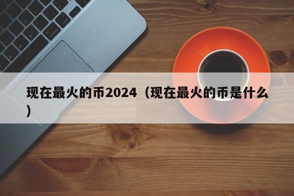 现在最火的币2024（现在最火的币是什么）