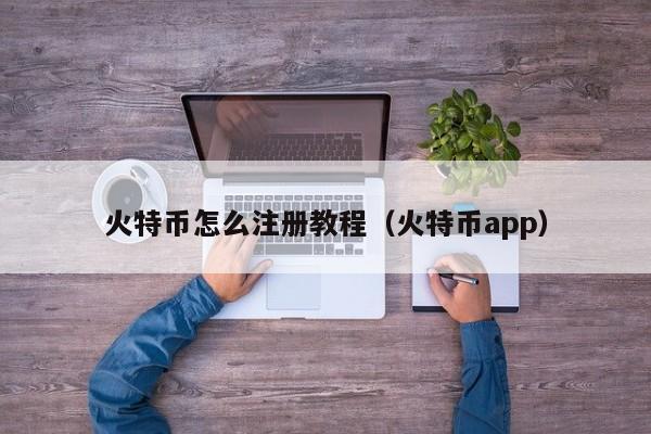 火特币怎么注册教程（火特币app）