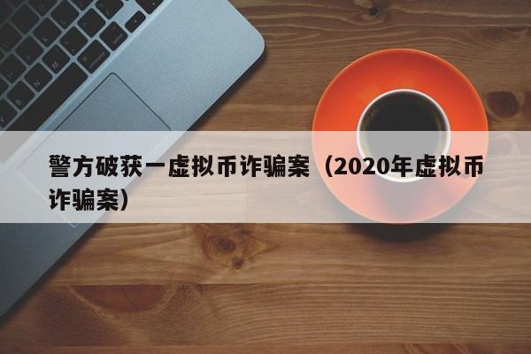 警方破获一虚拟币诈骗案（2020年虚拟币诈骗案）