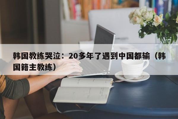 韩国教练哭泣：20多年了遇到中国都输（韩国籍主教练）