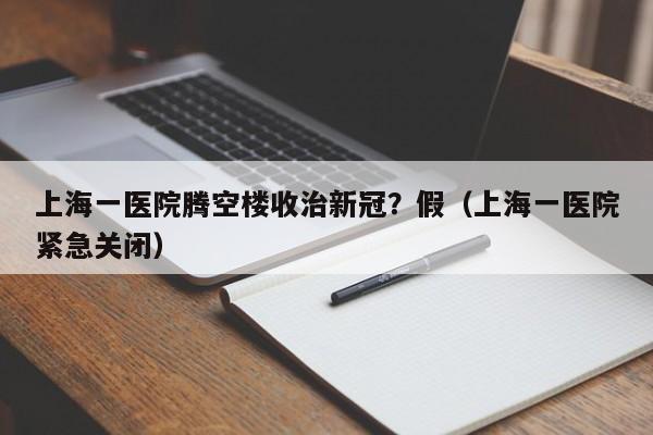 上海一医院腾空楼收治新冠？假（上海一医院紧急关闭）