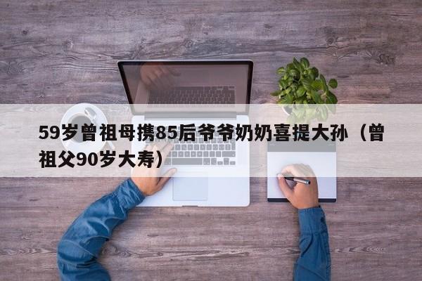 59岁曾祖母携85后爷爷奶奶喜提大孙（曾祖父90岁大寿）