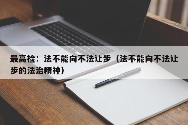 最高检：法不能向不法让步（法不能向不法让步的法治精神）