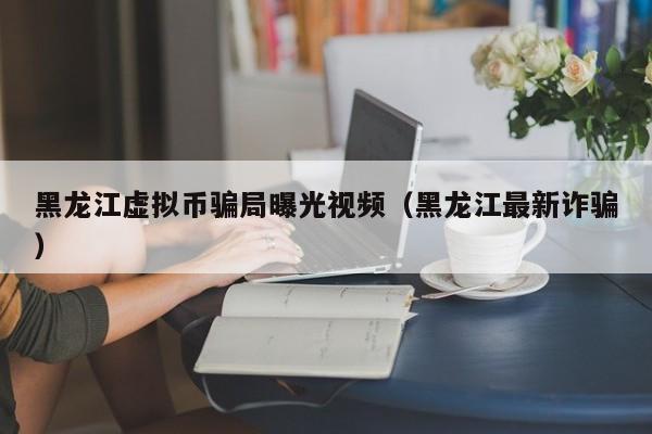 黑龙江虚拟币骗局曝光视频（黑龙江最新诈骗）