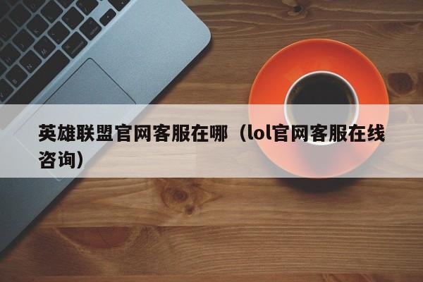 英雄联盟官网客服在哪（lol官网客服在线咨询）