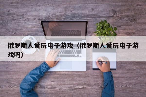 俄罗斯人爱玩电子游戏（俄罗斯人爱玩电子游戏吗）