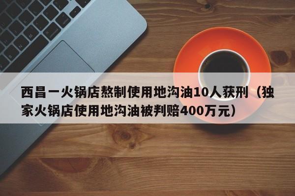 西昌一火锅店熬制使用地沟油10人获刑（独家火锅店使用地沟油被判赔400万元）