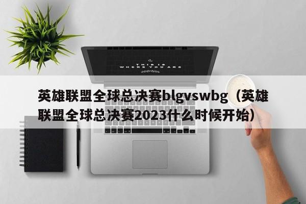 英雄联盟全球总决赛blgvswbg（英雄联盟全球总决赛2023什么时候开始）