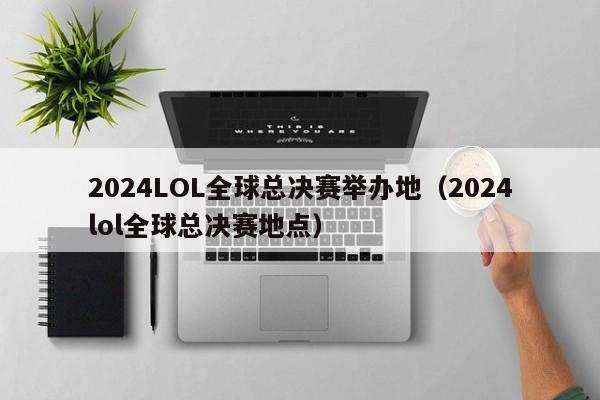 2024LOL全球总决赛举办地（2024lol全球总决赛地点）