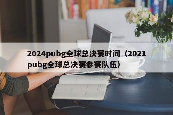 2024pubg全球总决赛时间（2021pubg全球总决赛参赛队伍）