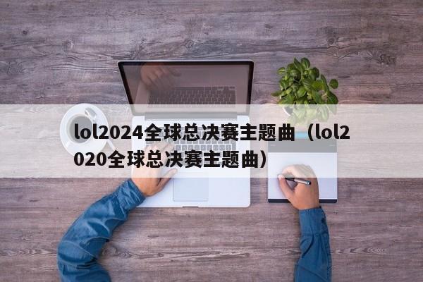 lol2024全球总决赛主题曲（lol2020全球总决赛主题曲）