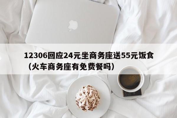 12306回应24元坐商务座送55元饭食（火车商务座有免费餐吗）