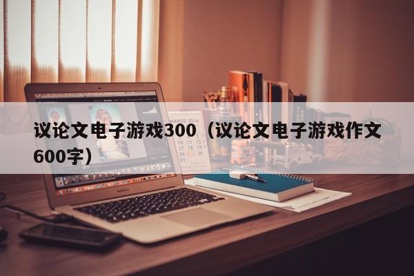 议论文电子游戏300（议论文电子游戏作文600字）