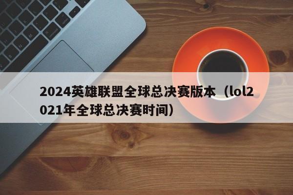 2024英雄联盟全球总决赛版本（lol2021年全球总决赛时间）