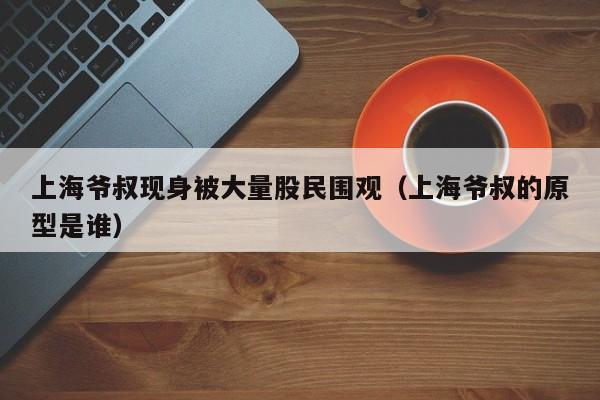 上海爷叔现身被大量股民围观（上海爷叔的原型是谁）