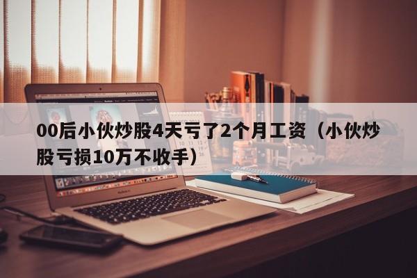 00后小伙炒股4天亏了2个月工资（小伙炒股亏损10万不收手）