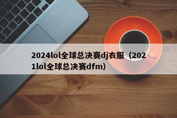 2024lol全球总决赛dj衣服（2021lol全球总决赛dfm）