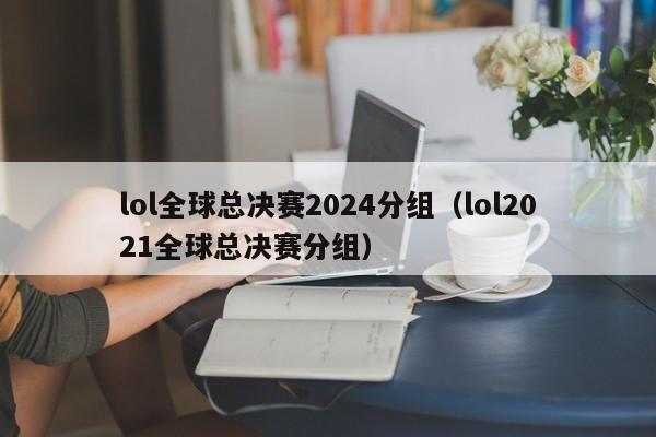 lol全球总决赛2024分组（lol2021全球总决赛分组）