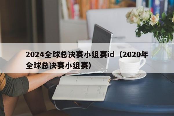 2024全球总决赛小组赛id（2020年全球总决赛小组赛）