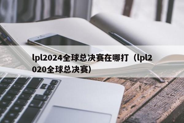 lpl2024全球总决赛在哪打（lpl2020全球总决赛）