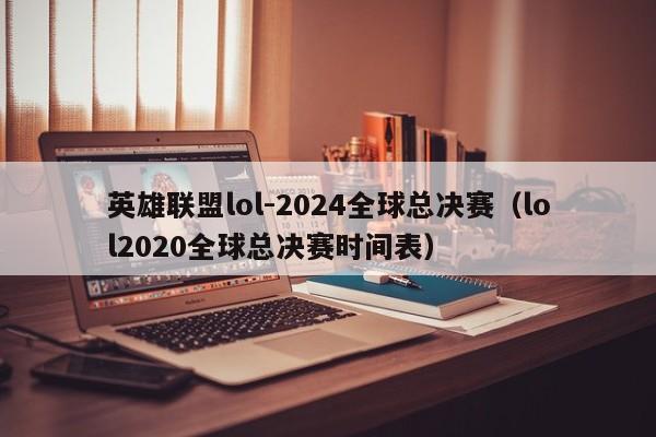 英雄联盟lol-2024全球总决赛（lol2020全球总决赛时间表）