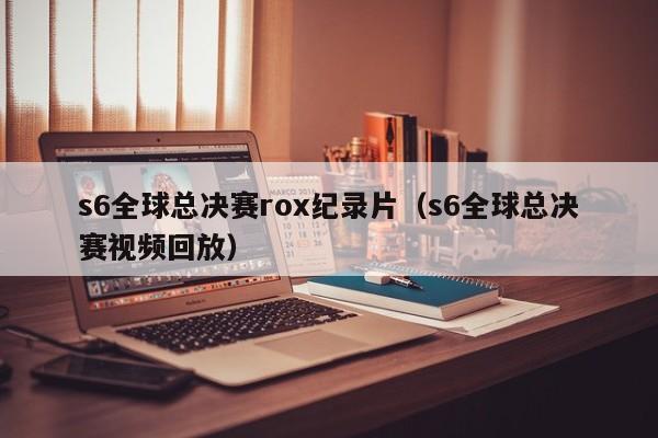 s6全球总决赛rox纪录片（s6全球总决赛视频回放）