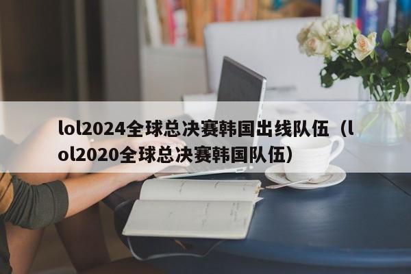 lol2024全球总决赛韩国出线队伍（lol2020全球总决赛韩国队伍）