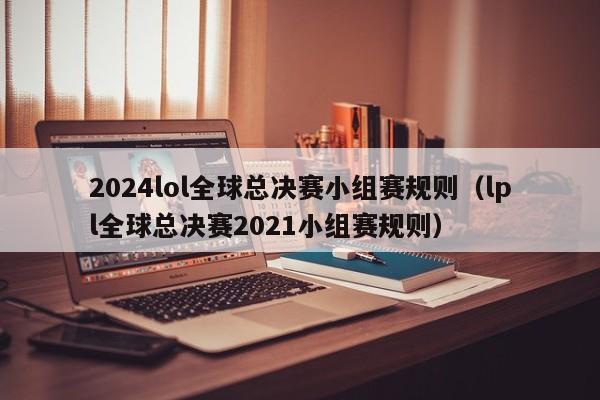 2024lol全球总决赛小组赛规则（lpl全球总决赛2021小组赛规则）