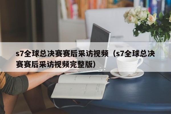 s7全球总决赛赛后采访视频（s7全球总决赛赛后采访视频完整版）