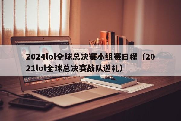 2024lol全球总决赛小组赛日程（2021lol全球总决赛战队巡礼）