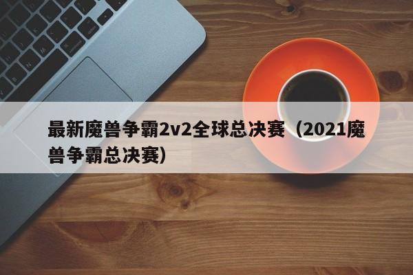 最新魔兽争霸2v2全球总决赛（2021魔兽争霸总决赛）