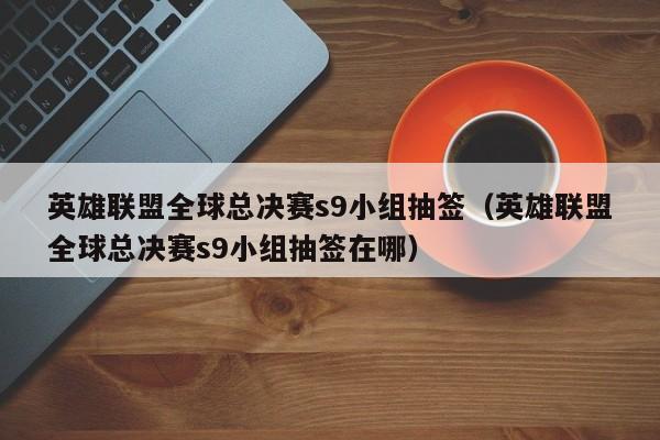 英雄联盟全球总决赛s9小组抽签（英雄联盟全球总决赛s9小组抽签在哪）